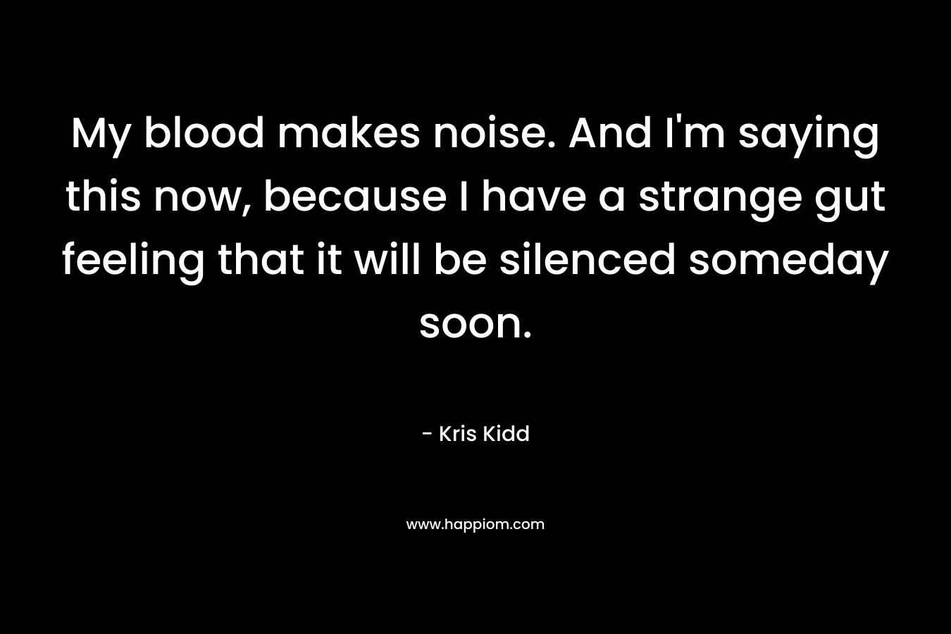 My blood makes noise. And I’m saying this now, because I have a strange gut feeling that it will be silenced someday soon. – Kris Kidd
