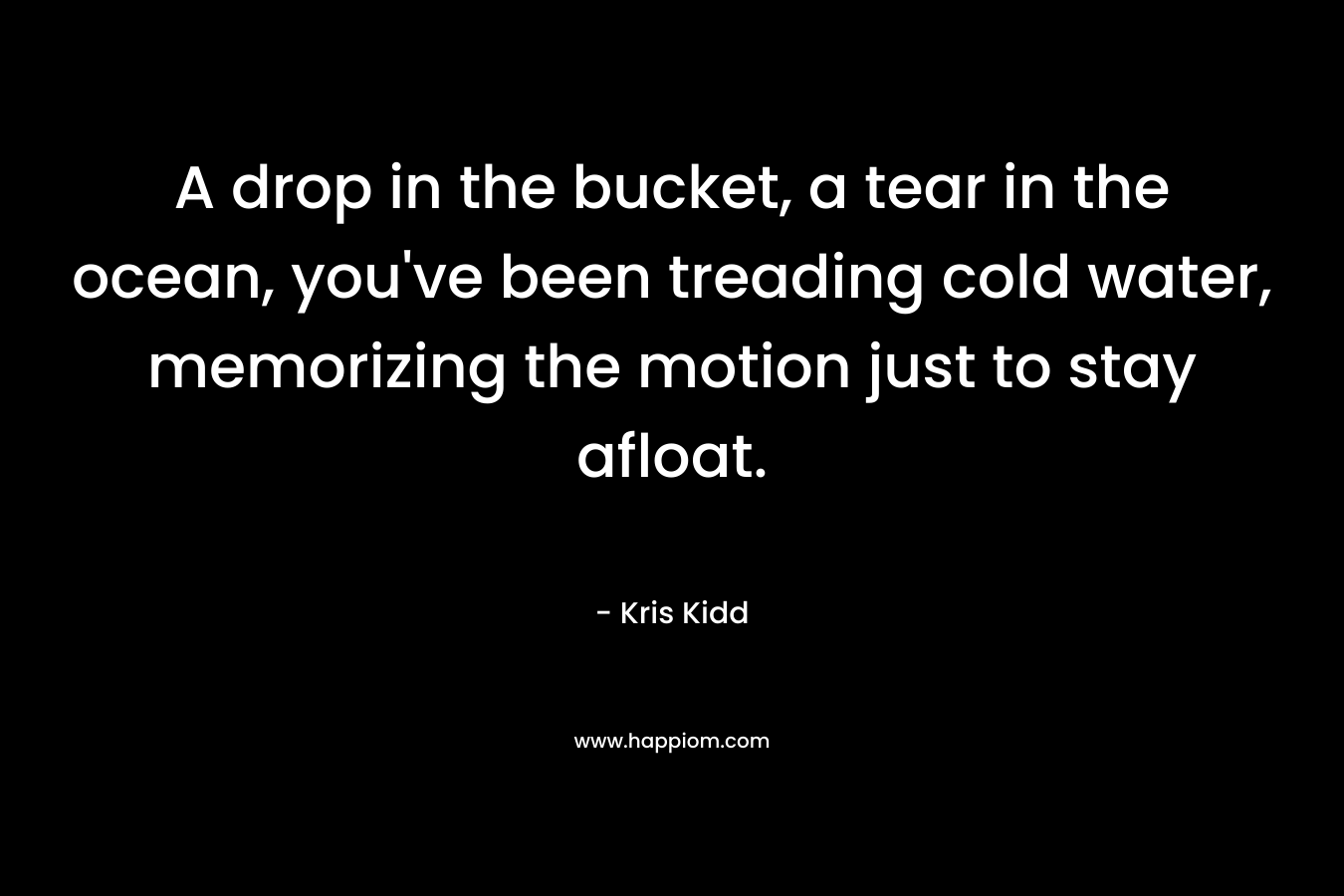 A drop in the bucket, a tear in the ocean, you’ve been treading cold water, memorizing the motion just to stay afloat. – Kris Kidd