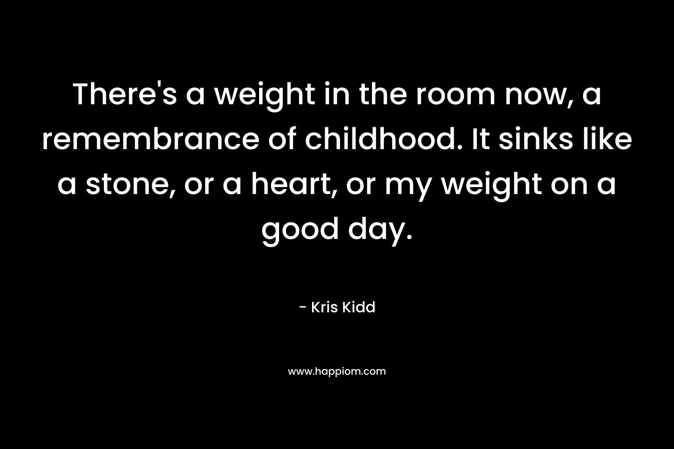 There’s a weight in the room now, a remembrance of childhood. It sinks like a stone, or a heart, or my weight on a good day. – Kris Kidd
