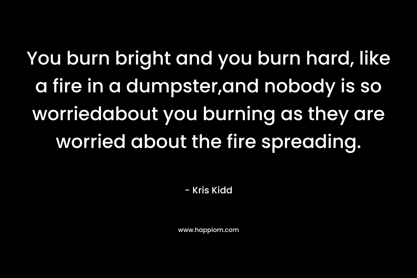 You burn bright and you burn hard, like a fire in a dumpster,and nobody is so worriedabout you burning as they are worried about the fire spreading.