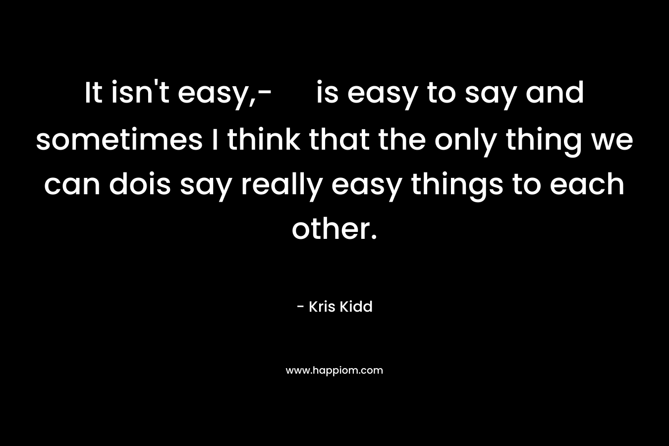 It isn’t easy,- is easy to say and sometimes I think that the only thing we can dois say really easy things to each other. – Kris Kidd
