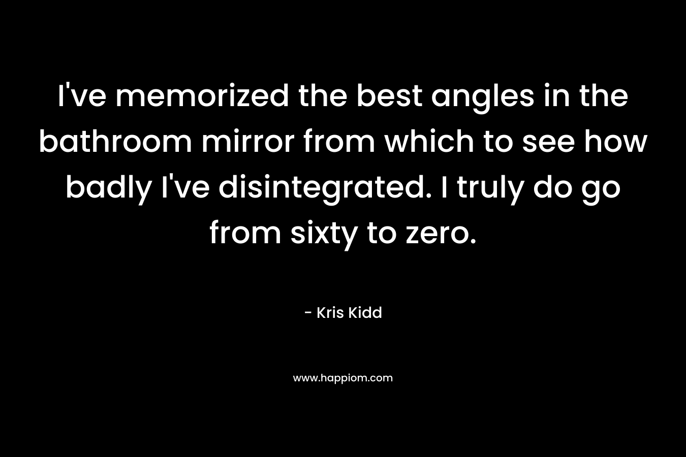 I’ve memorized the best angles in the bathroom mirror from which to see how badly I’ve disintegrated. I truly do go from sixty to zero. – Kris Kidd
