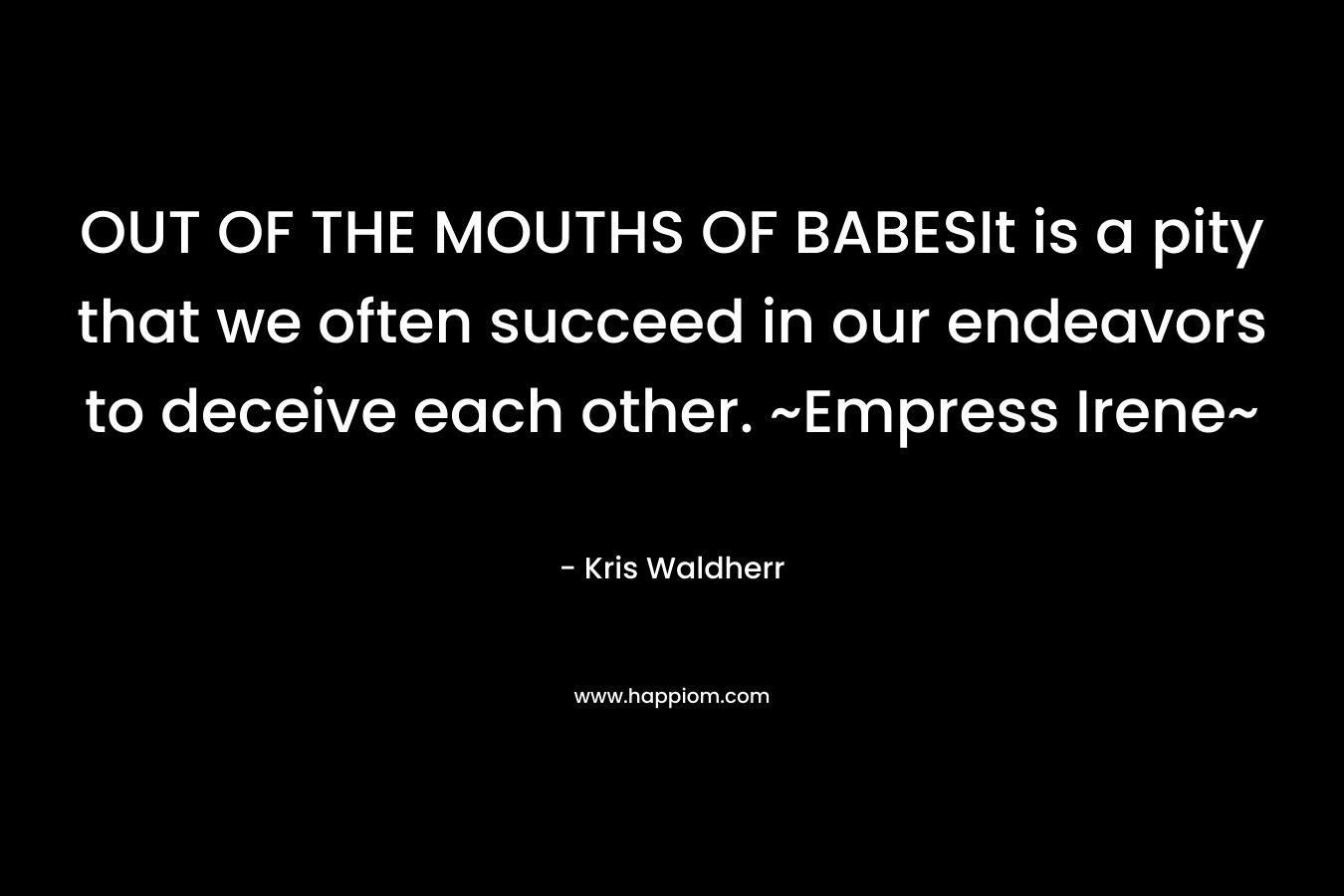 OUT OF THE MOUTHS OF BABESIt is a pity that we often succeed in our endeavors to deceive each other. ~Empress Irene~