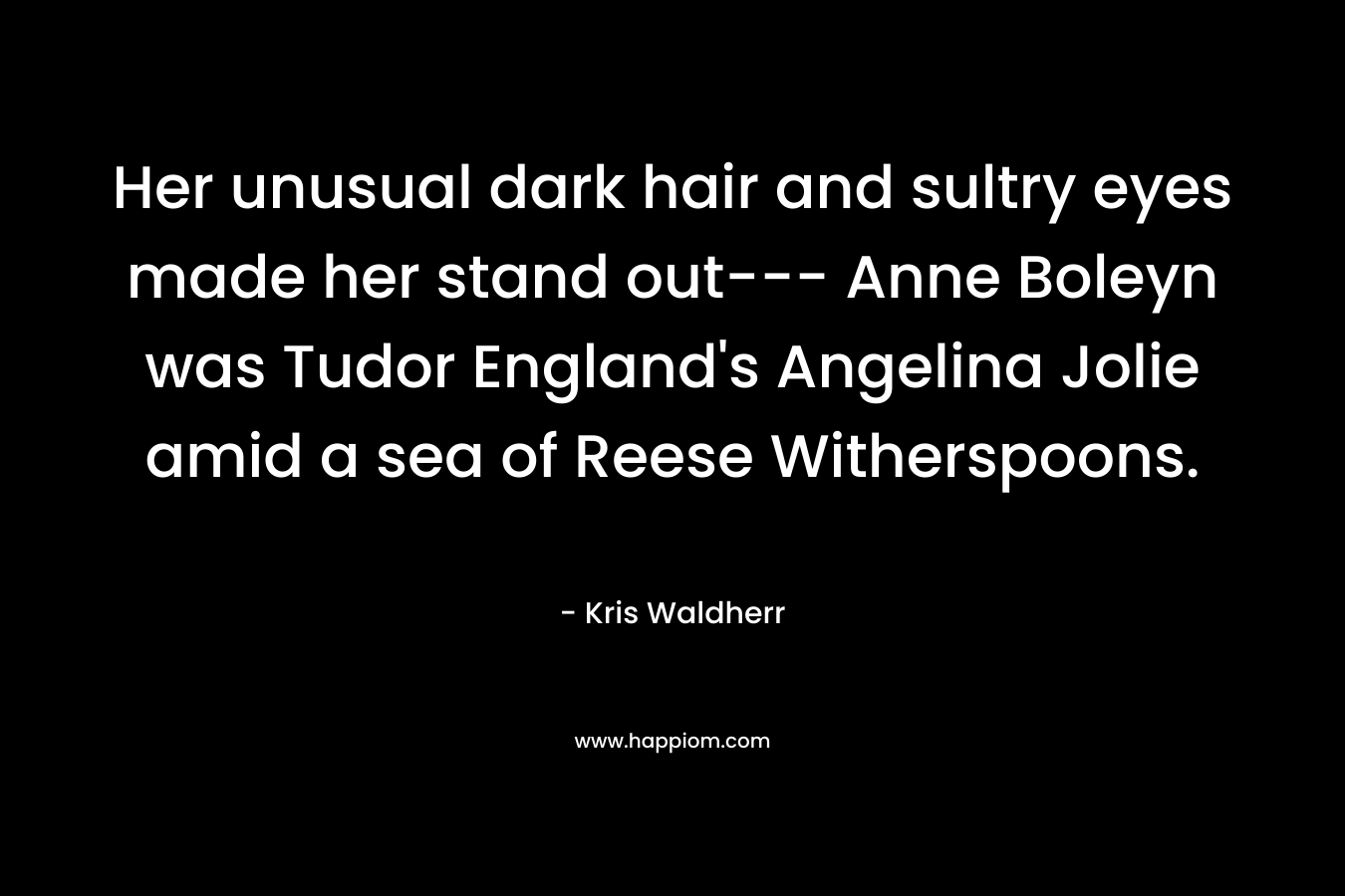 Her unusual dark hair and sultry eyes made her stand out— Anne Boleyn was Tudor England’s Angelina Jolie amid a sea of Reese Witherspoons. – Kris Waldherr