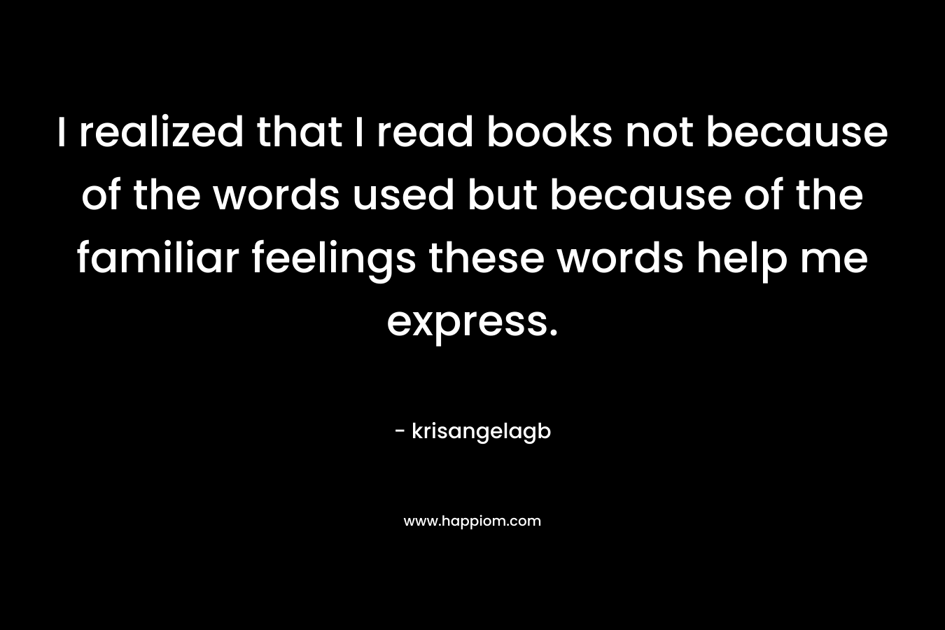 I realized that I read books not because of the words used but because of the familiar feelings these words help me express.