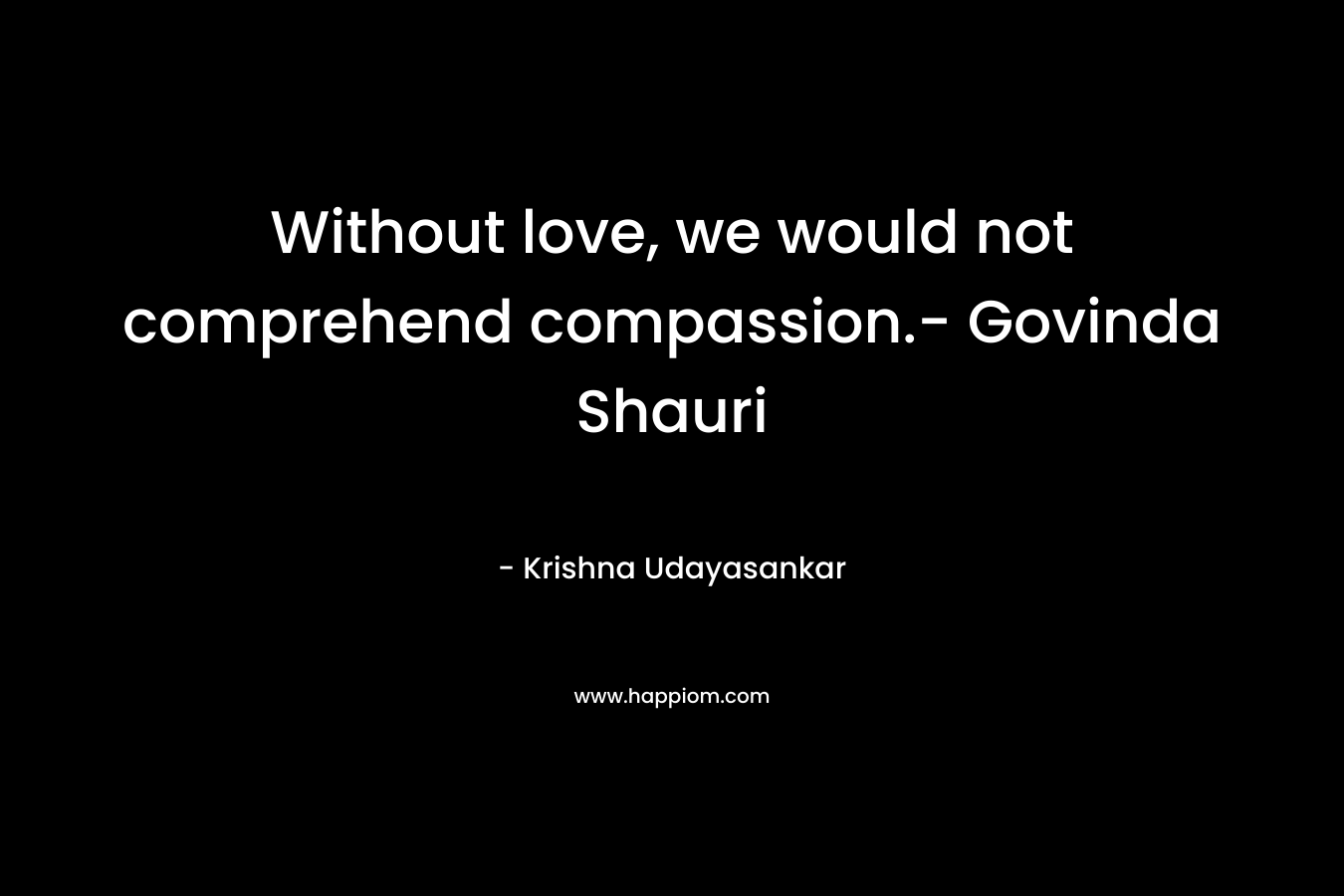 Without love, we would not comprehend compassion.- Govinda Shauri – Krishna Udayasankar