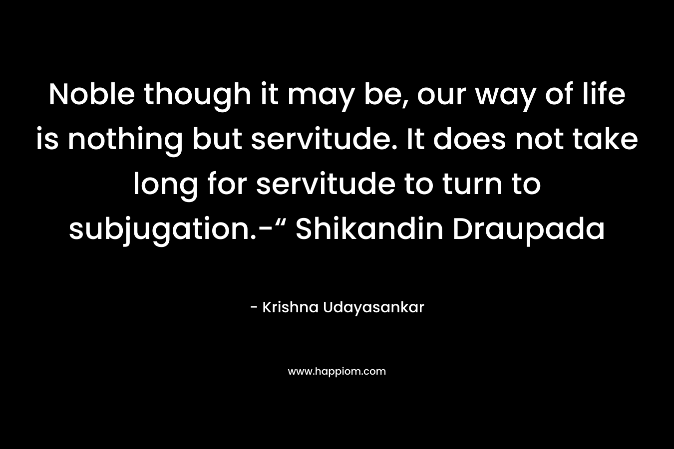 Noble though it may be, our way of life is nothing but servitude. It does not take long for servitude to turn to subjugation.-“ Shikandin Draupada – Krishna Udayasankar