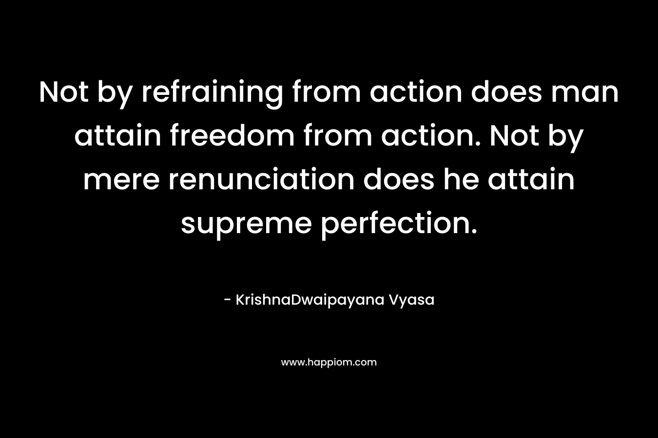 Not by refraining from action does man attain freedom from action. Not by mere renunciation does he attain supreme perfection. – KrishnaDwaipayana Vyasa