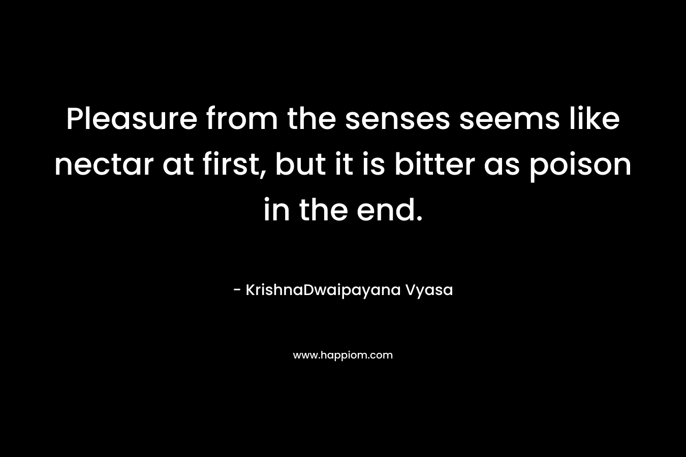 Pleasure from the senses seems like nectar at first, but it is bitter as poison in the end. – KrishnaDwaipayana Vyasa