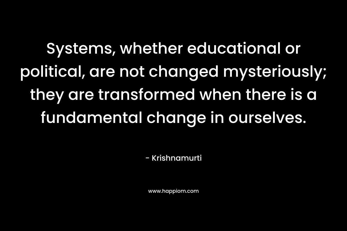 Systems, whether educational or political, are not changed mysteriously; they are transformed when there is a fundamental change in ourselves. – Krishnamurti