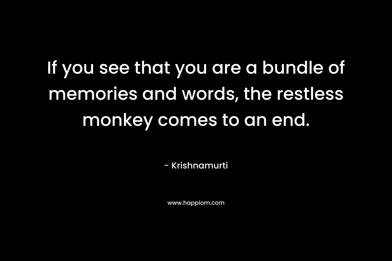If you see that you are a bundle of memories and words, the restless monkey comes to an end. – Krishnamurti