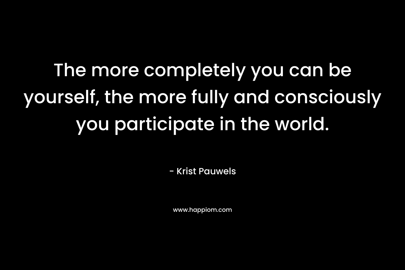 The more completely you can be yourself, the more fully and consciously you participate in the world. – Krist Pauwels