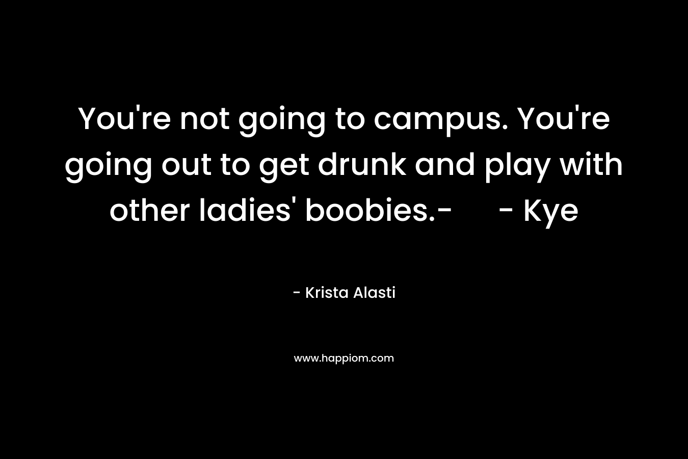 You're not going to campus. You're going out to get drunk and play with other ladies' boobies.- - Kye