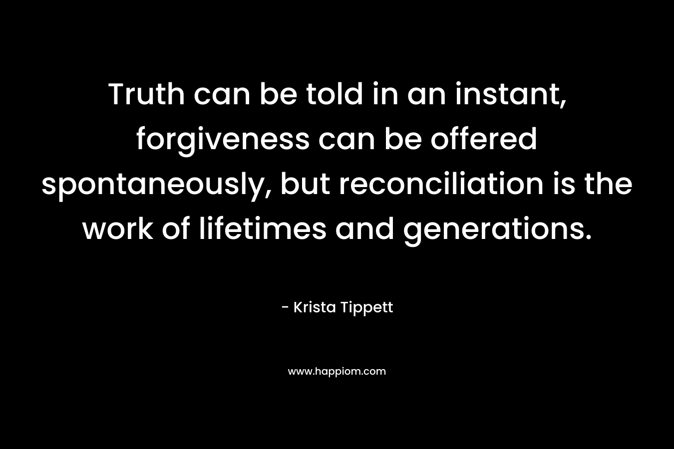 Truth can be told in an instant, forgiveness can be offered spontaneously, but reconciliation is the work of lifetimes and generations. – Krista Tippett
