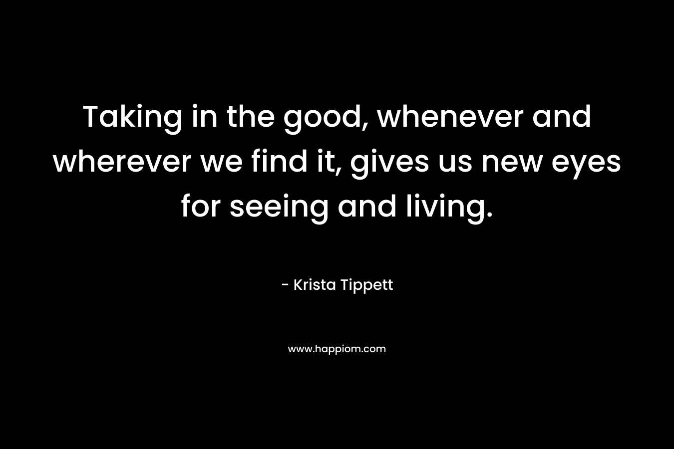Taking in the good, whenever and wherever we find it, gives us new eyes for seeing and living. – Krista Tippett