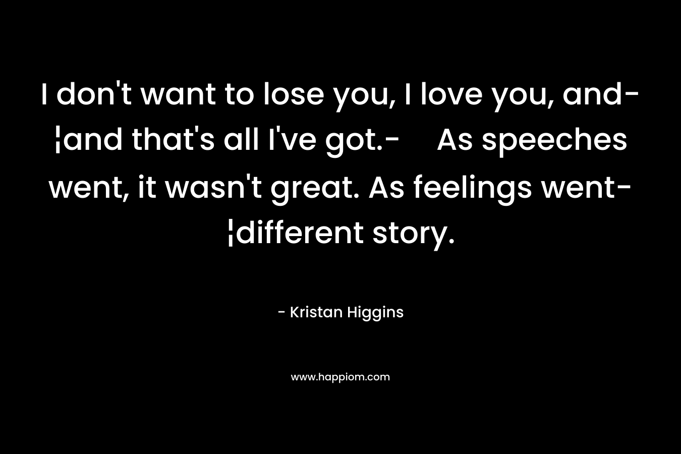 I don’t want to lose you, I love you, and-¦and that’s all I’ve got.-As speeches went, it wasn’t great. As feelings went-¦different story. – Kristan Higgins