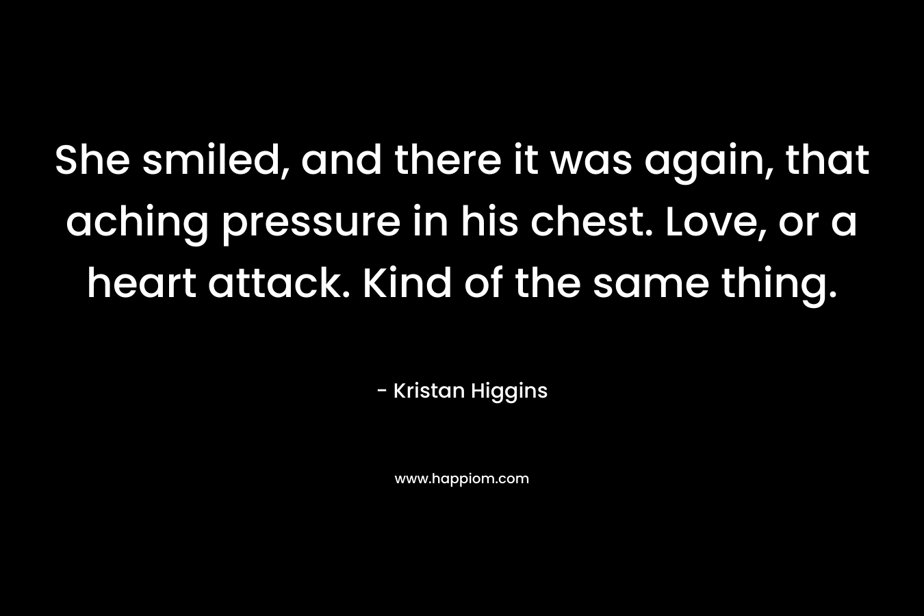 She smiled, and there it was again, that aching pressure in his chest. Love, or a heart attack. Kind of the same thing. – Kristan Higgins