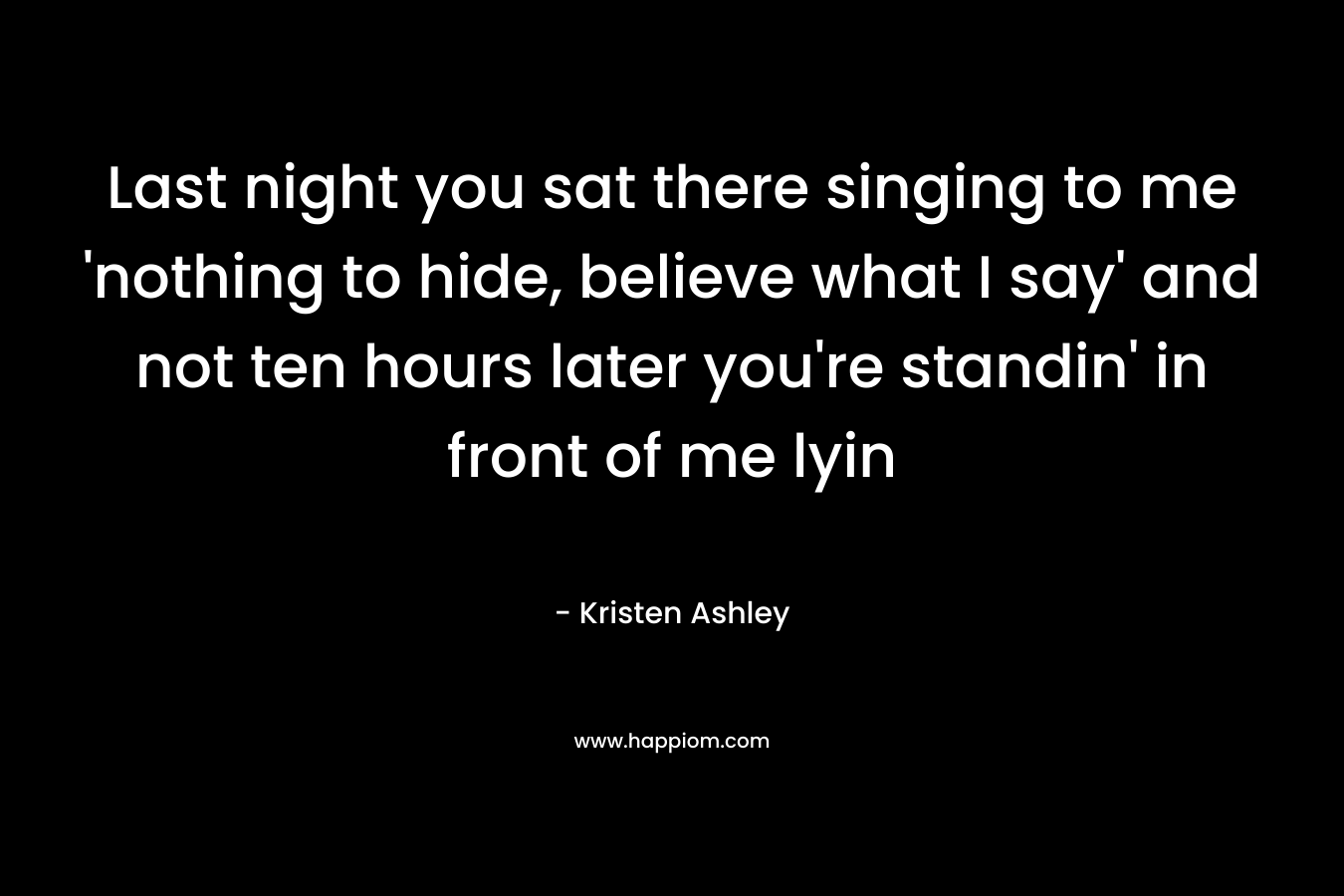 Last night you sat there singing to me ‘nothing to hide, believe what I say’ and not ten hours later you’re standin’ in front of me lyin – Kristen Ashley