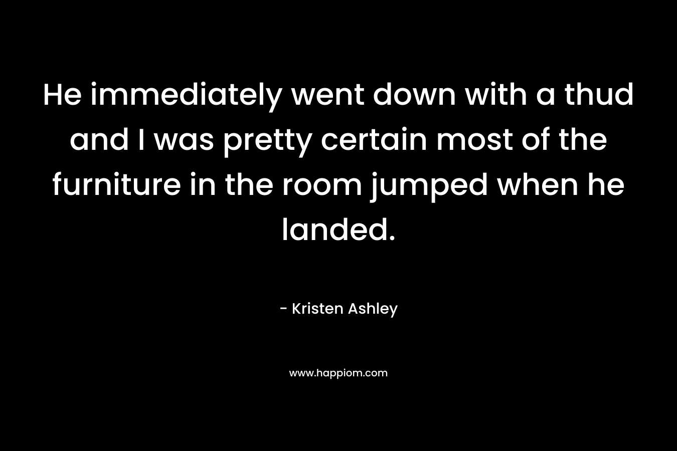 He immediately went down with a thud and I was pretty certain most of the furniture in the room jumped when he landed. – Kristen Ashley
