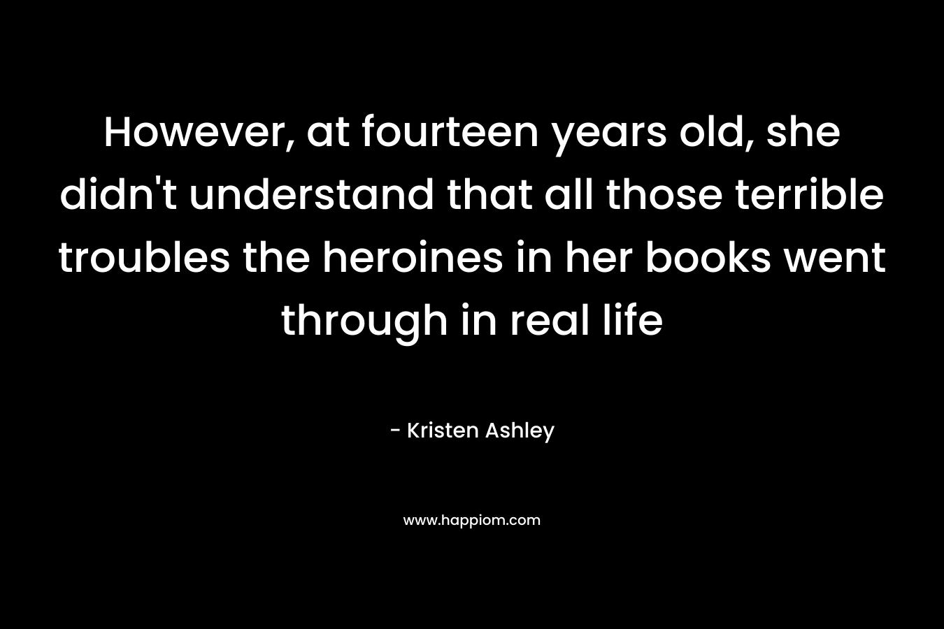 However, at fourteen years old, she didn’t understand that all those terrible troubles the heroines in her books went through in real life – Kristen Ashley