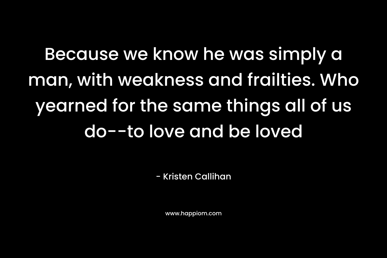 Because we know he was simply a man, with weakness and frailties. Who yearned for the same things all of us do--to love and be loved