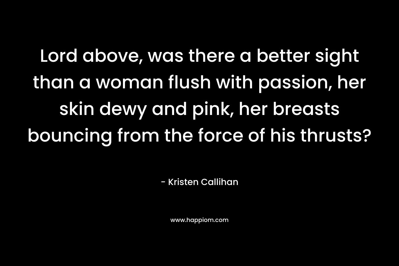 Lord above, was there a better sight than a woman flush with passion, her skin dewy and pink, her breasts bouncing from the force of his thrusts? – Kristen Callihan