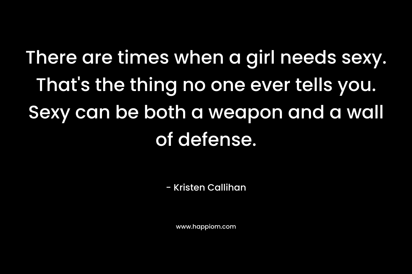 There are times when a girl needs sexy. That’s the thing no one ever tells you. Sexy can be both a weapon and a wall of defense. – Kristen Callihan