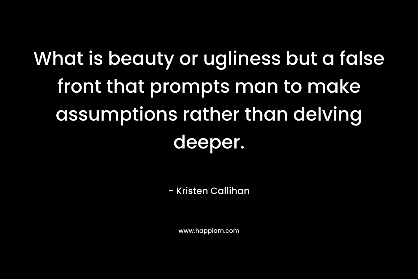 What is beauty or ugliness but a false front that prompts man to make assumptions rather than delving deeper. – Kristen Callihan