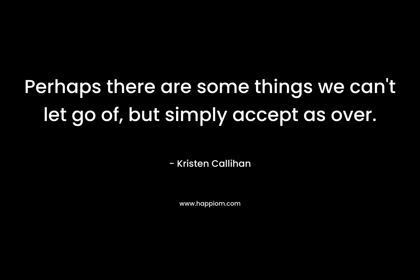 Perhaps there are some things we can’t let go of, but simply accept as over. – Kristen Callihan