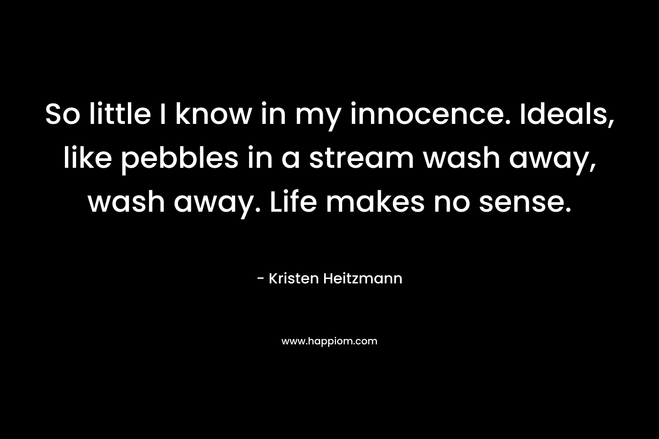 So little I know in my innocence. Ideals, like pebbles in a stream wash away, wash away. Life makes no sense.