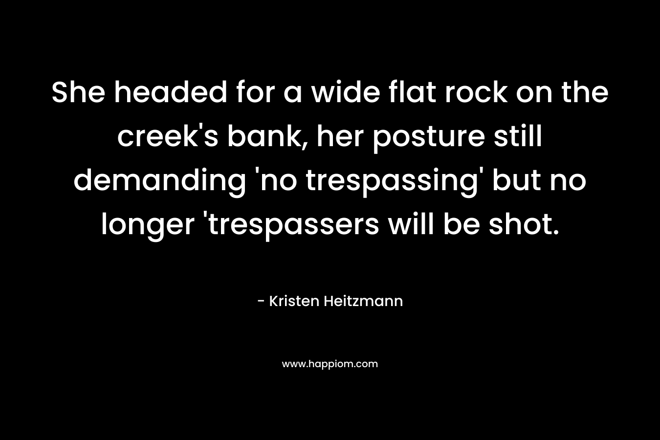 She headed for a wide flat rock on the creek’s bank, her posture still demanding ‘no trespassing’ but no longer ‘trespassers will be shot. – Kristen Heitzmann