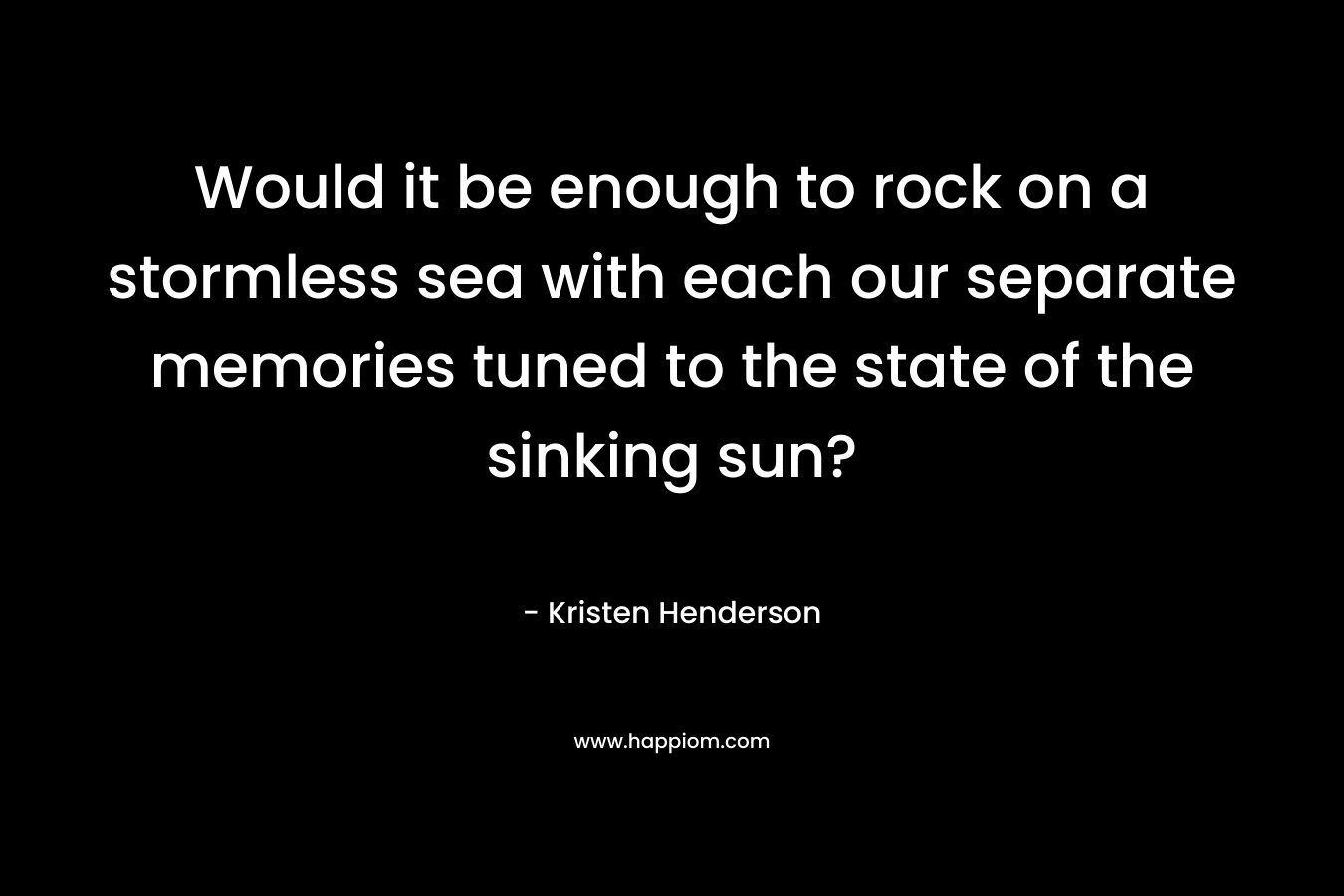 Would it be enough to rock on a stormless sea with each our separate memories tuned to the state of the sinking sun? – Kristen Henderson