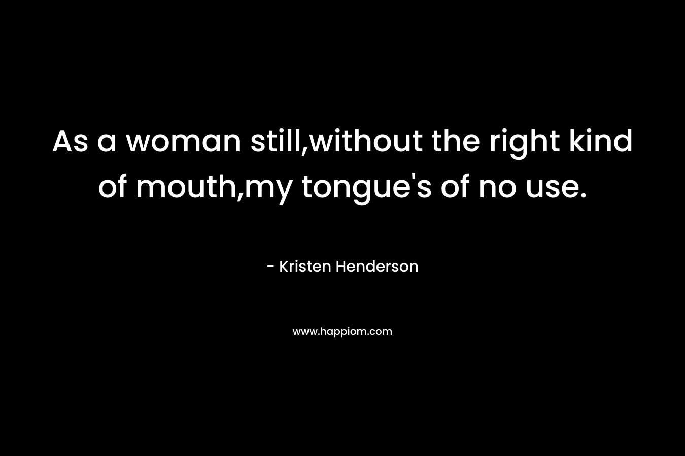 As a woman still,without the right kind of mouth,my tongue’s of no use. – Kristen Henderson
