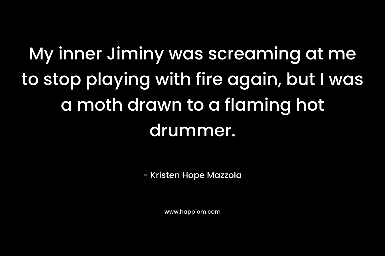My inner Jiminy was screaming at me to stop playing with fire again, but I was a moth drawn to a flaming hot drummer. – Kristen Hope Mazzola