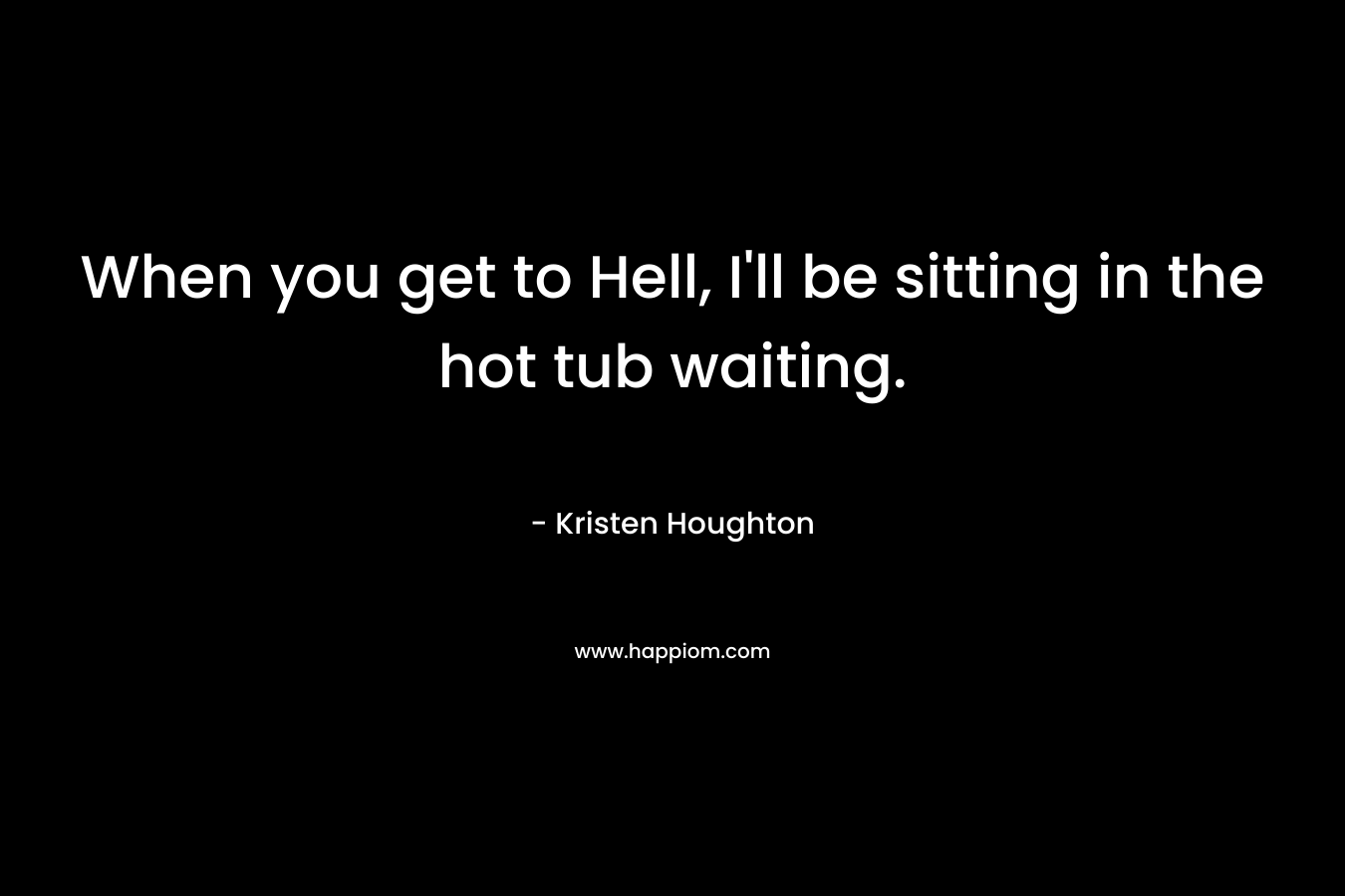 When you get to Hell, I’ll be sitting in the hot tub waiting. – Kristen Houghton