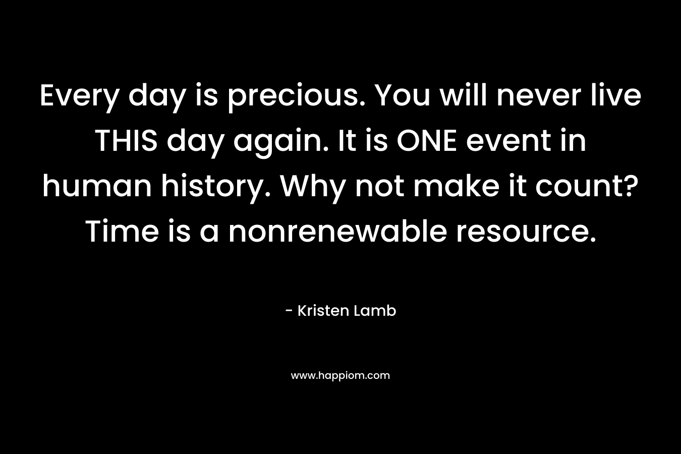 Every day is precious. You will never live THIS day again. It is ONE event in human history. Why not make it count? Time is a nonrenewable resource.