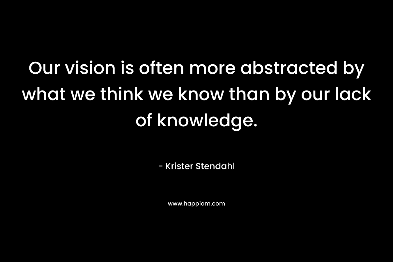 Our vision is often more abstracted by what we think we know than by our lack of knowledge. – Krister Stendahl