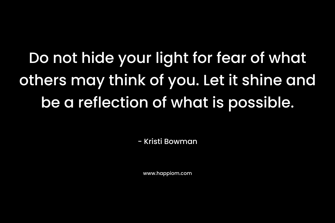 Do not hide your light for fear of what others may think of you. Let it shine and be a reflection of what is possible. – Kristi Bowman