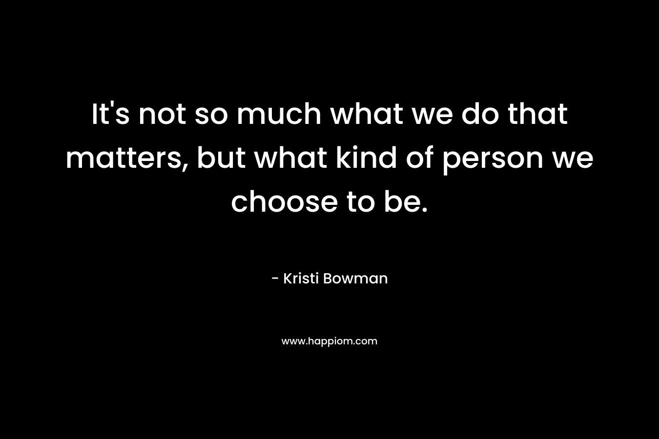 It’s not so much what we do that matters, but what kind of person we choose to be. – Kristi Bowman
