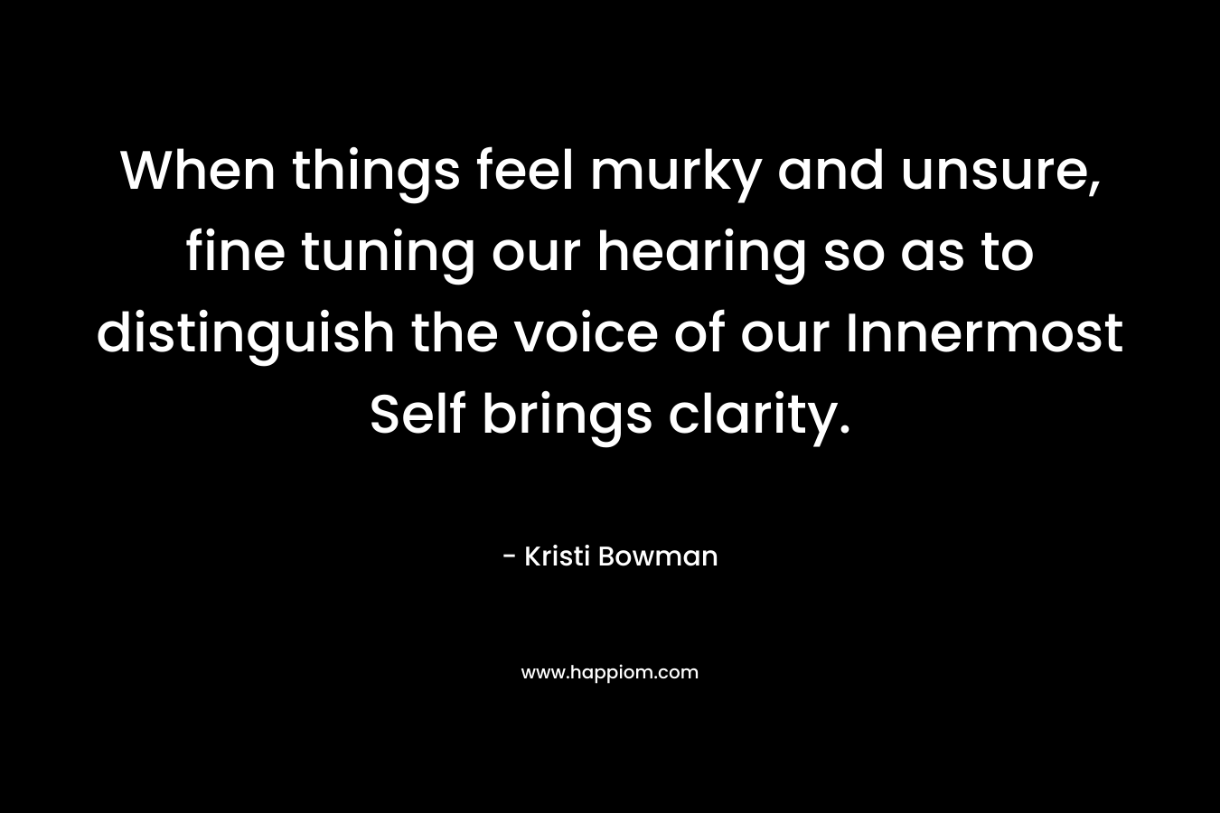 When things feel murky and unsure, fine tuning our hearing so as to distinguish the voice of our Innermost Self brings clarity. – Kristi Bowman