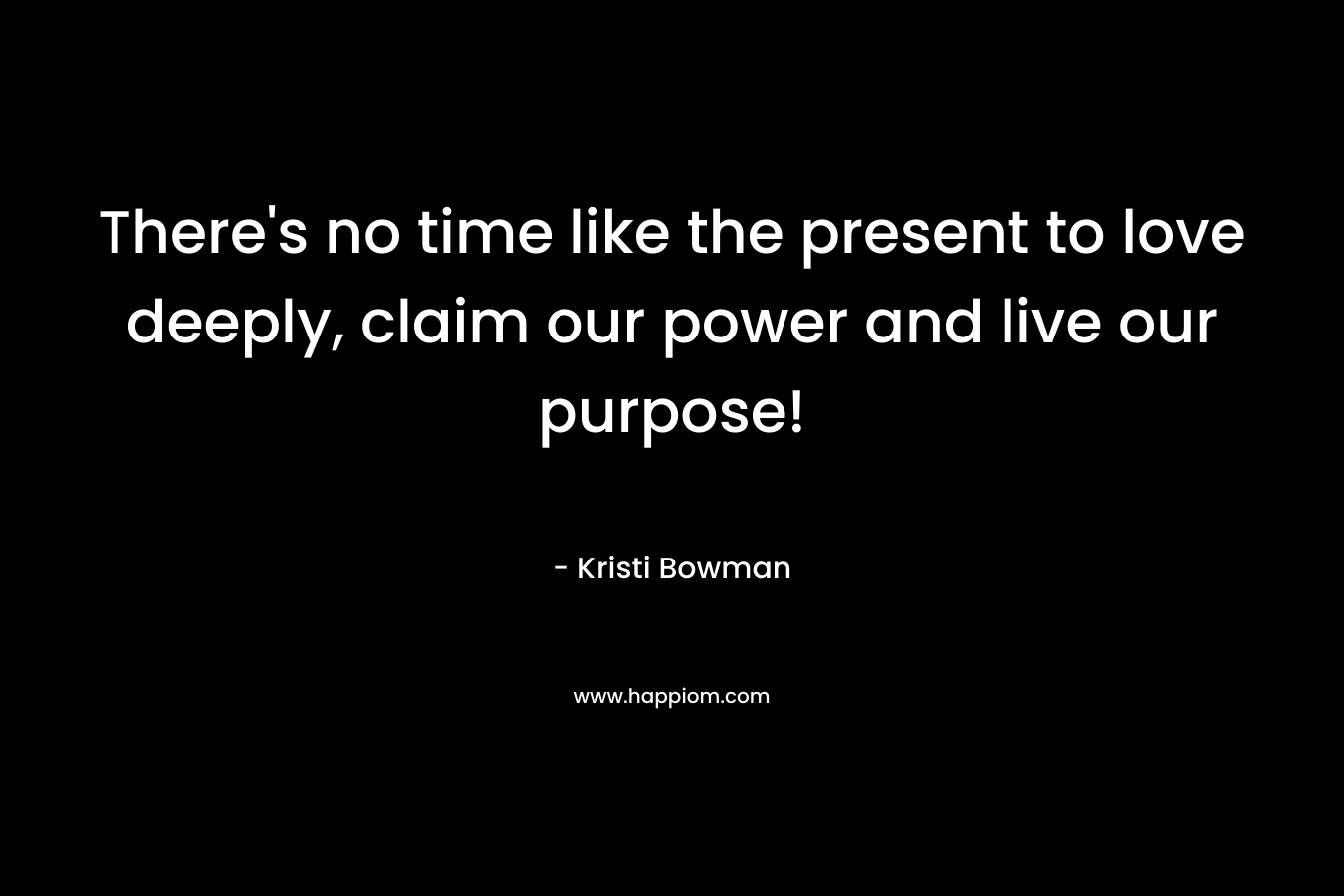 There’s no time like the present to love deeply, claim our power and live our purpose! – Kristi Bowman