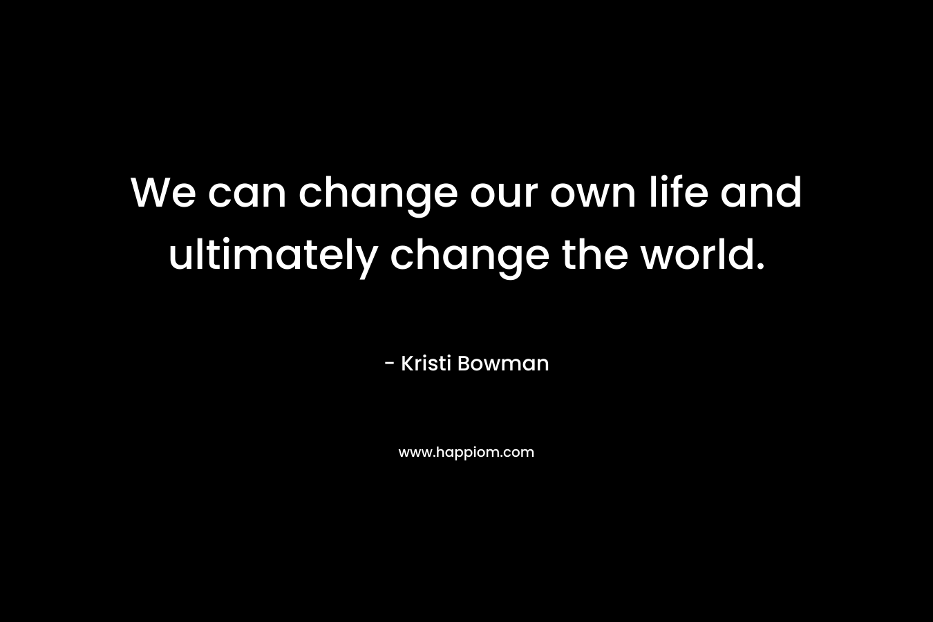 We can change our own life and ultimately change the world.
