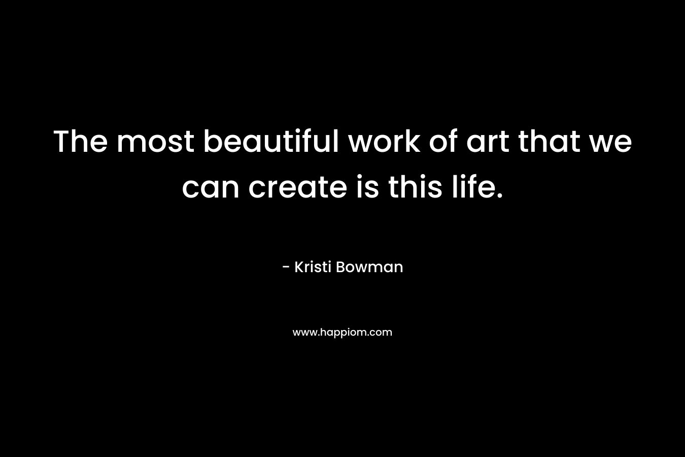 The most beautiful work of art that we can create is this life. – Kristi Bowman