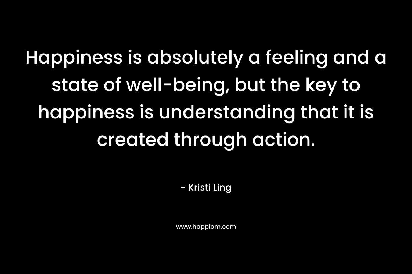 Happiness is absolutely a feeling and a state of well-being, but the key to happiness is understanding that it is created through action.