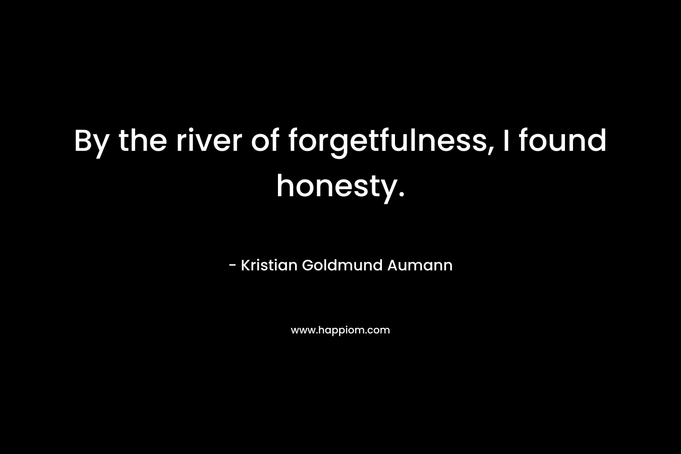 By the river of forgetfulness, I found honesty. – Kristian Goldmund Aumann