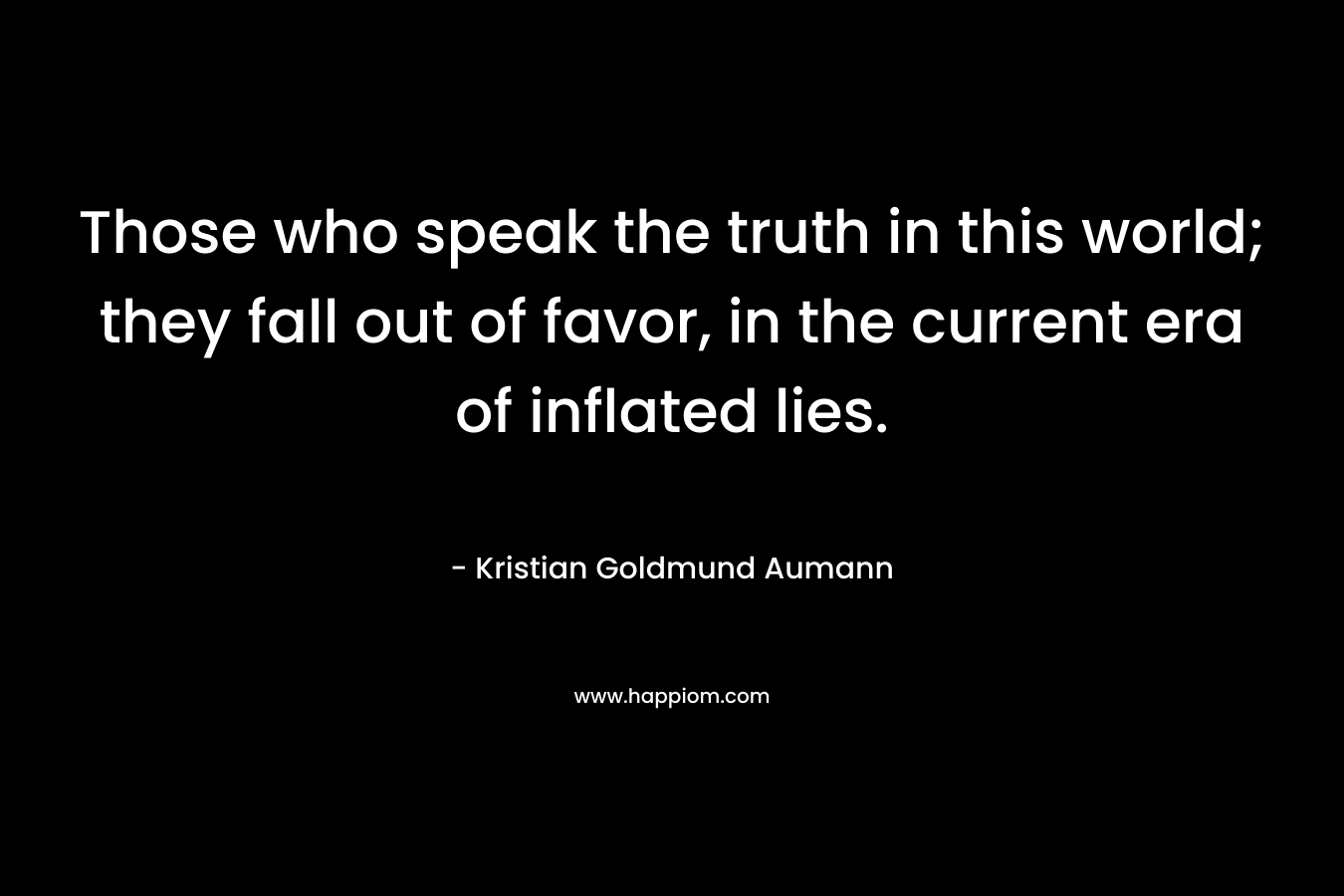 Those who speak the truth in this world; they fall out of favor, in the current era of inflated lies. – Kristian Goldmund Aumann