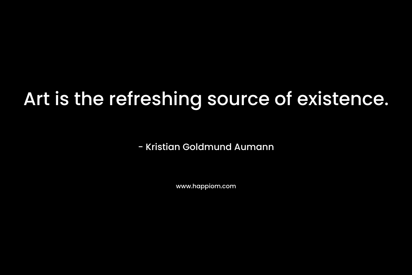 Art is the refreshing source of existence. – Kristian Goldmund Aumann