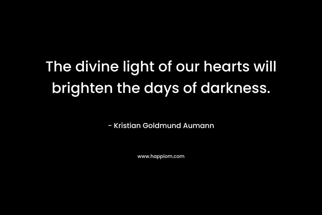 The divine light of our hearts will brighten the days of darkness. – Kristian Goldmund Aumann