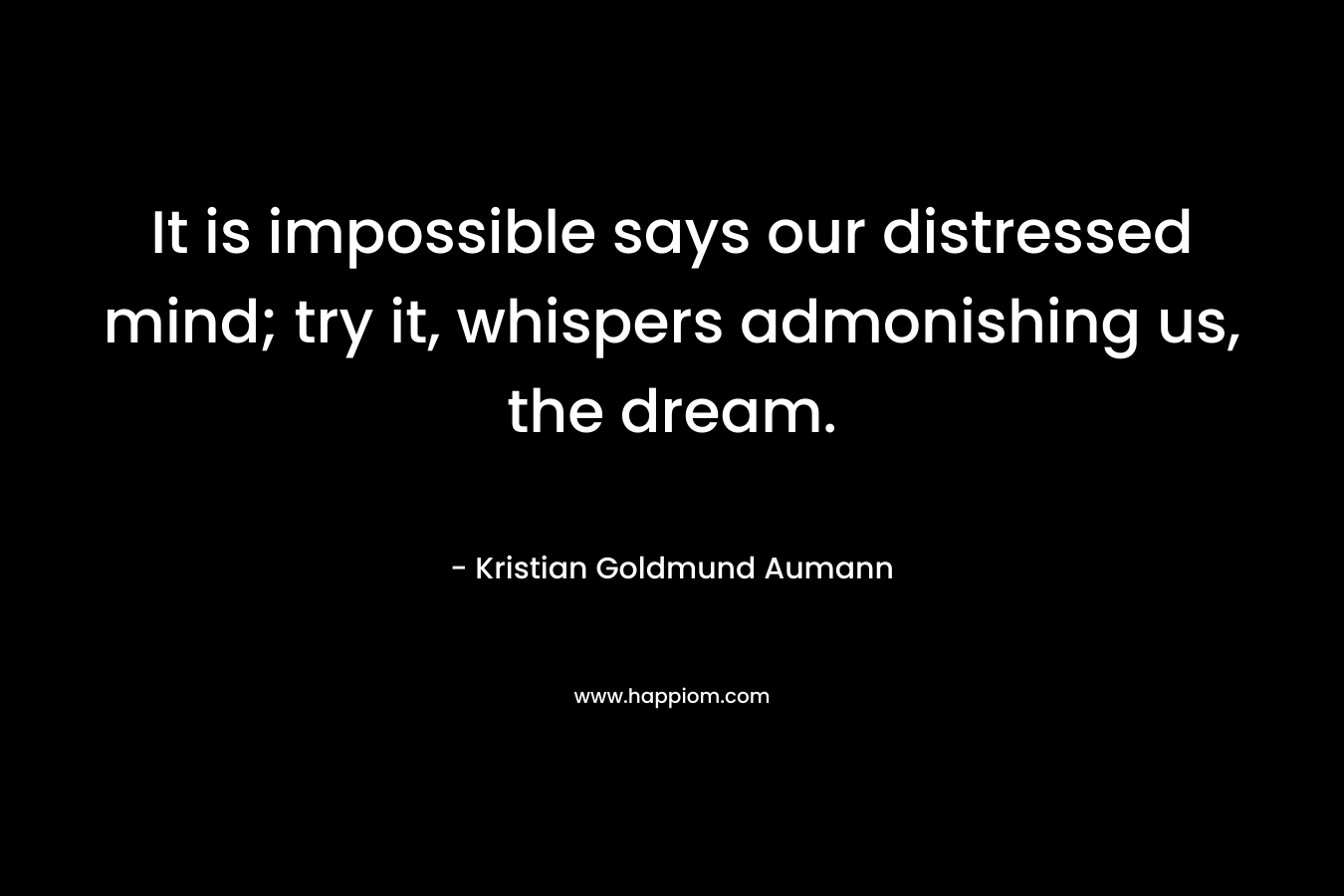 It is impossible says our distressed mind; try it, whispers admonishing us, the dream. – Kristian Goldmund Aumann
