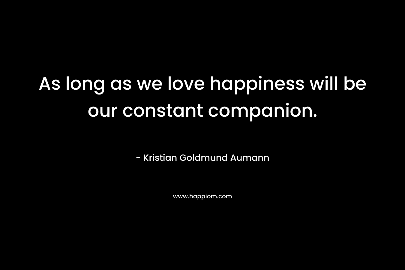 As long as we love happiness will be our constant companion. – Kristian Goldmund Aumann